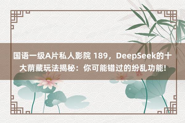 国语一级A片私人影院 189,DeepSeek的十大荫藏玩法揭秘:你可能错过的纷乱功能!
